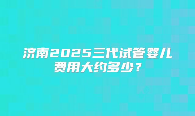 济南2025三代试管婴儿费用大约多少?