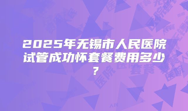 2025年无锡市人民医院试管成功怀套餐费用多少？