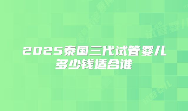 2025泰国三代试管婴儿多少钱适合谁
