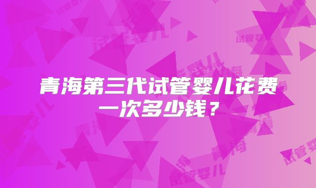 青海第三代试管婴儿花费一次多少钱?