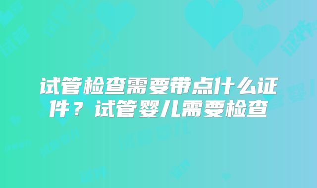试管检查需要带点什么证件?试管婴儿需要检查