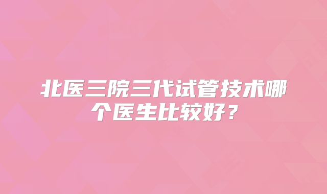 北医三院三代试管技术哪个医生比较好?