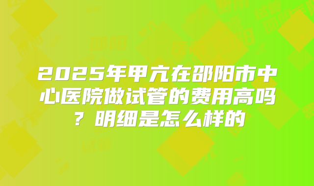 2025年甲亢在邵阳市中心医院做试管的费用高吗？明细是怎么样的