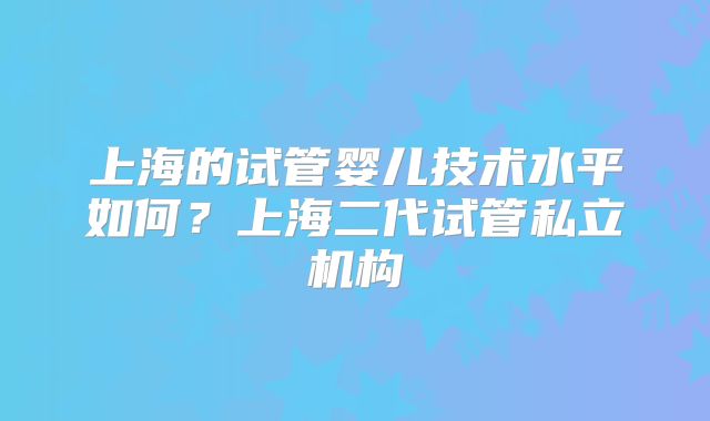 上海的试管婴儿技术水平如何？上海二代试管私立机构