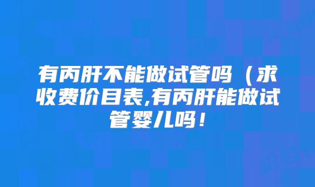 有丙肝不能做试管吗（求收费价目表,有丙肝能做试管婴儿吗！