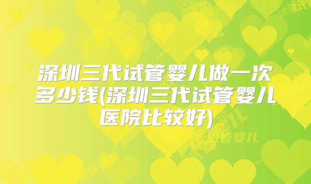 深圳三代试管婴儿做一次多少钱(深圳三代试管婴儿医院比较好)