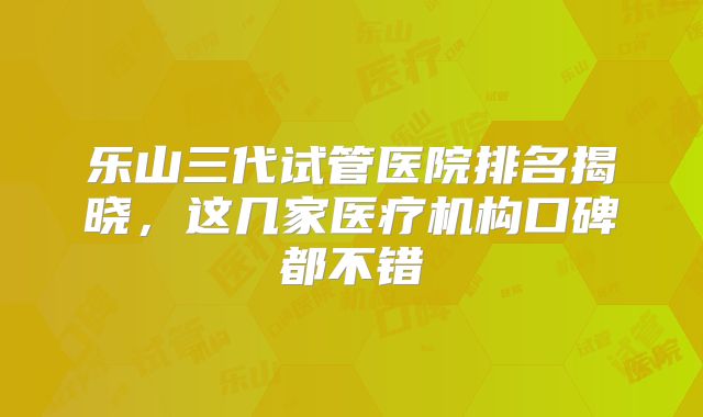 乐山三代试管医院排名揭晓，这几家医疗机构口碑都不错