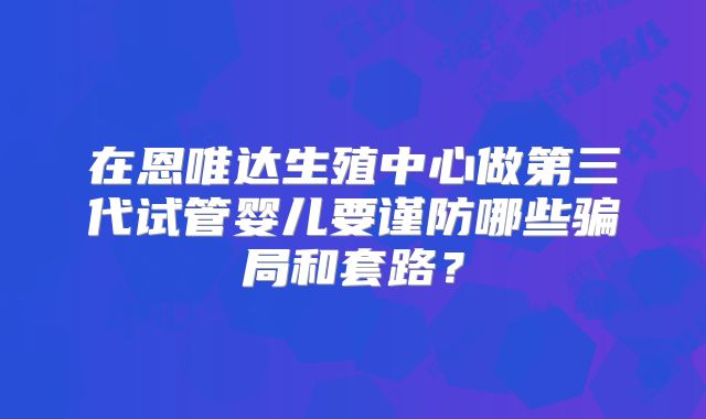 在恩唯达生殖中心做第三代试管婴儿要谨防哪些骗局和套路?