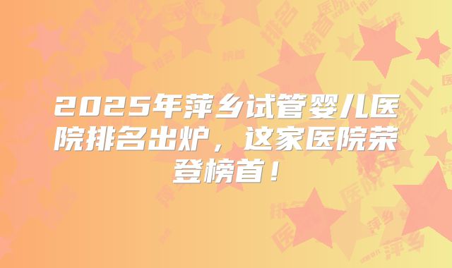 2025年萍乡试管婴儿医院排名出炉,这家医院荣登榜首!