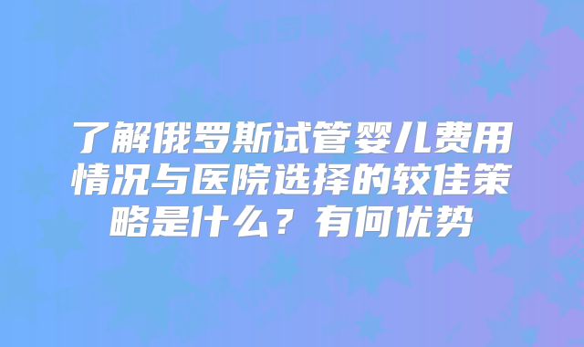 了解俄罗斯试管婴儿费用情况与医院选择的较佳策略是什么?有何优势