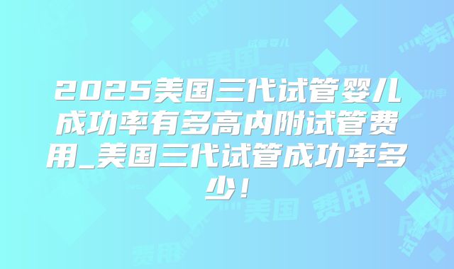 2025美国三代试管婴儿成功率有多高内附试管费用_美国三代试管成功率多少！