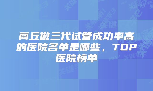 商丘做三代试管成功率高的医院名单是哪些，TOP医院榜单