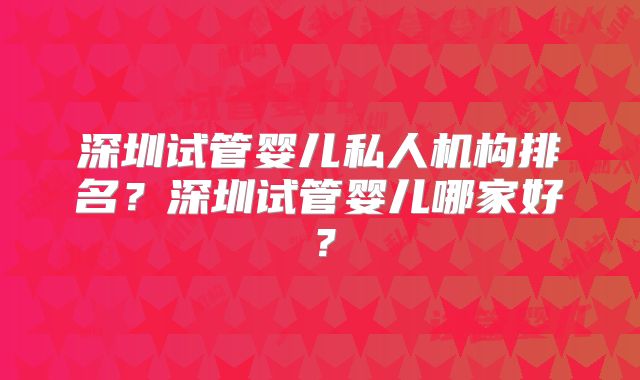 深圳试管婴儿私人机构排名？深圳试管婴儿哪家好？