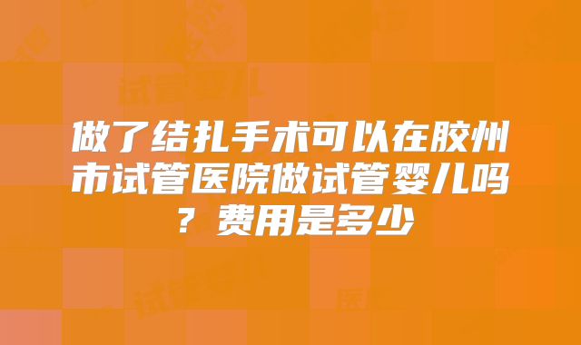 做了结扎手术可以在胶州市试管医院做试管婴儿吗？费用是多少
