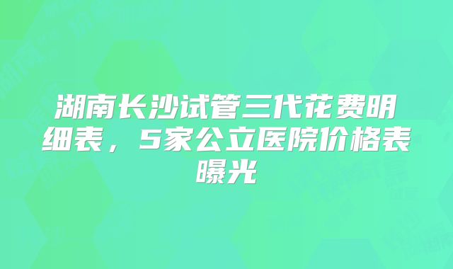 湖南长沙试管三代花费明细表,5家公立医院价格表曝光
