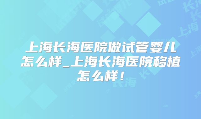 上海长海医院做试管婴儿怎么样_上海长海医院移植怎么样!