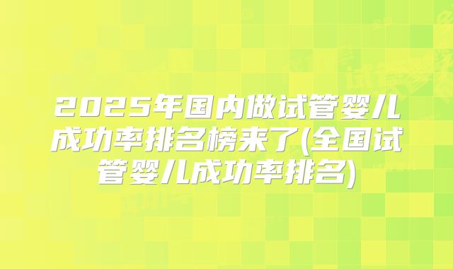 2025年国内做试管婴儿成功率排名榜来了(全国试管婴儿成功率排名)