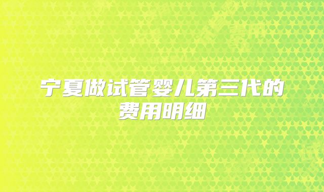 宁夏做试管婴儿第三代的费用明细
