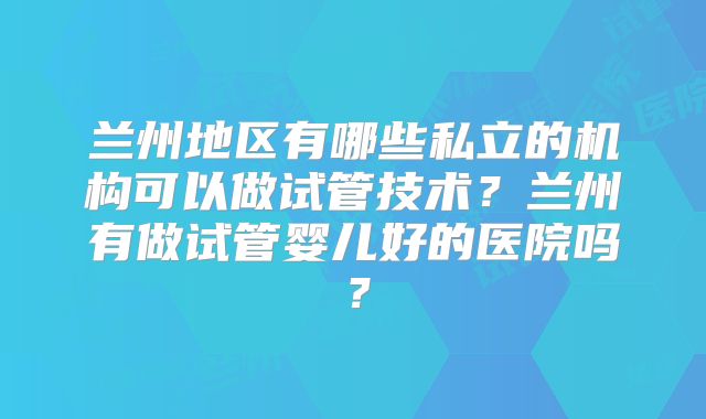 兰州地区有哪些私立的机构可以做试管技术？兰州有做试管婴儿好的医院吗？
