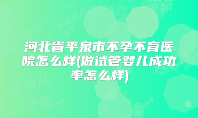 河北省平泉市不孕不育医院怎么样(做试管婴儿成功率怎么样)