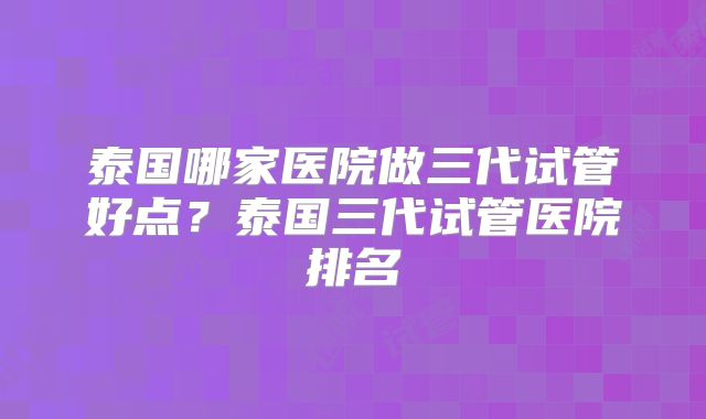泰国哪家医院做三代试管好点?泰国三代试管医院排名