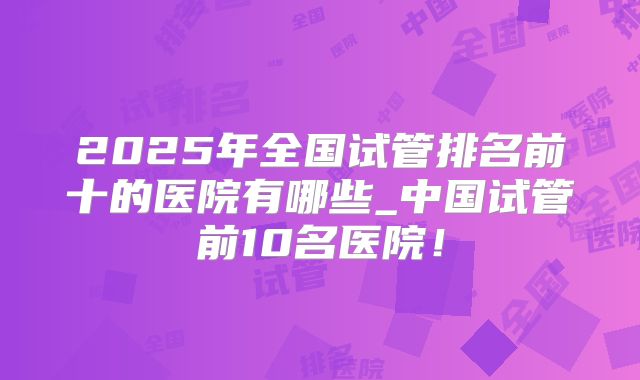 2025年全国试管排名前十的医院有哪些_中国试管前10名医院！