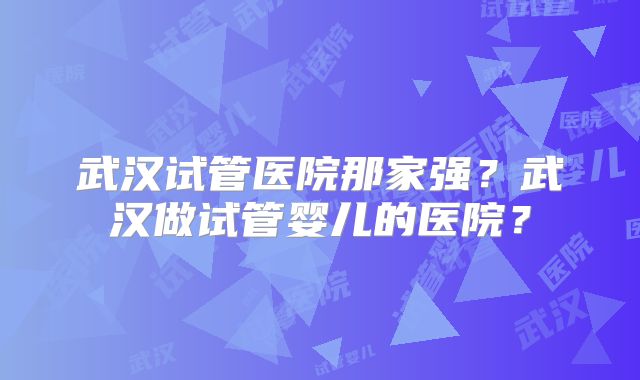武汉试管医院那家强？武汉做试管婴儿的医院？