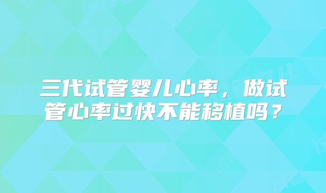 三代试管婴儿心率，做试管心率过快不能移植吗？