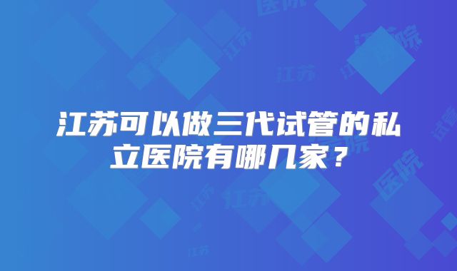 江苏可以做三代试管的私立医院有哪几家？