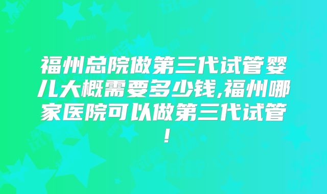 福州总院做第三代试管婴儿大概需要多少钱,福州哪家医院可以做第三代试管！