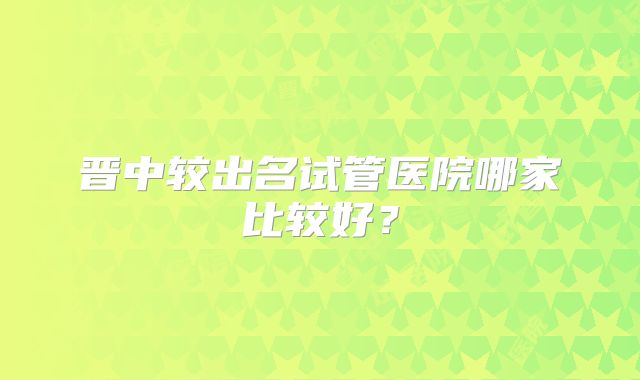 晋中较出名试管医院哪家比较好？