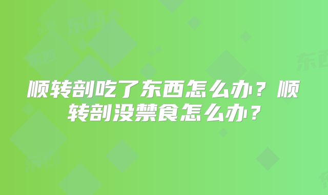 顺转剖吃了东西怎么办？顺转剖没禁食怎么办？