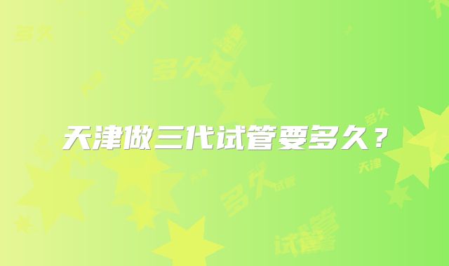 天津做三代试管要多久？