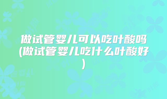 做试管婴儿可以吃叶酸吗(做试管婴儿吃什么叶酸好)
