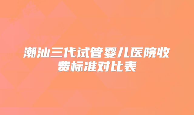 潮汕三代试管婴儿医院收费标准对比表