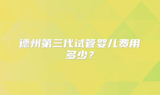 德州第三代试管婴儿费用多少？