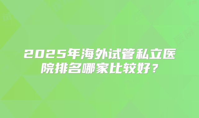 2025年海外试管私立医院排名哪家比较好?