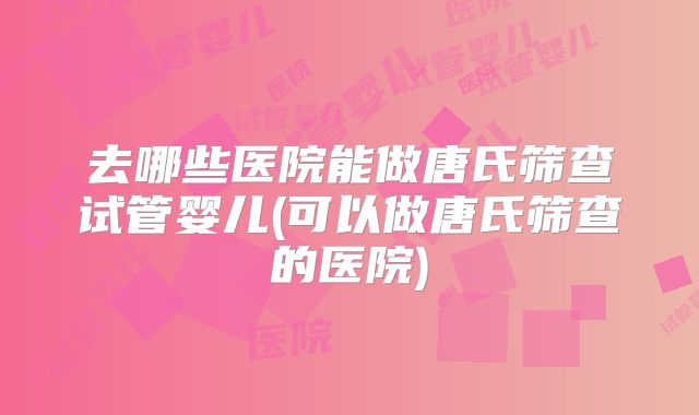 去哪些医院能做唐氏筛查试管婴儿(可以做唐氏筛查的医院)