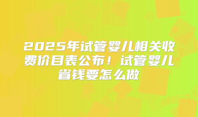 2025年试管婴儿相关收费价目表公布！试管婴儿省钱要怎么做
