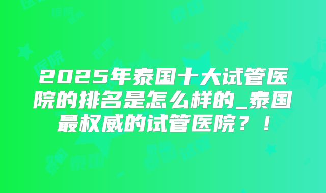 2025年泰国十大试管医院的排名是怎么样的_泰国最权威的试管医院？！