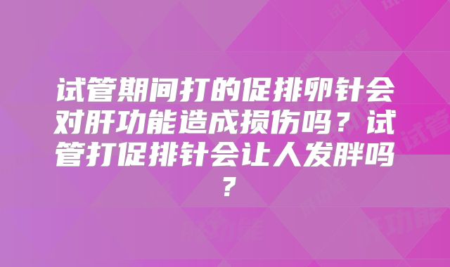 试管期间打的促排卵针会对肝功能造成损伤吗？试管打促排针会让人发胖吗？