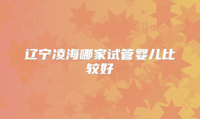 辽宁凌海哪家试管婴儿比较好