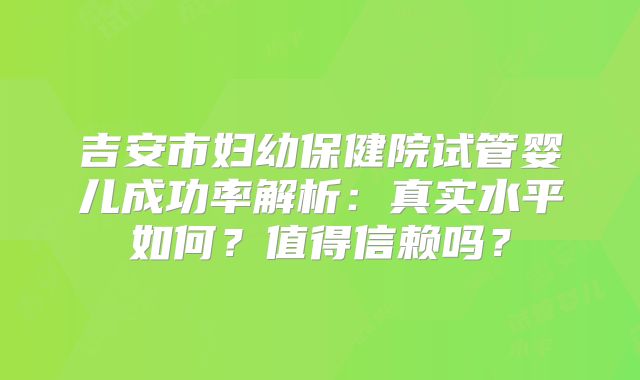 吉安市妇幼保健院试管婴儿成功率解析：真实水平如何？值得信赖吗？