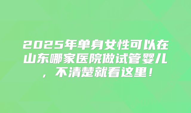 2025年单身女性可以在山东哪家医院做试管婴儿，不清楚就看这里！