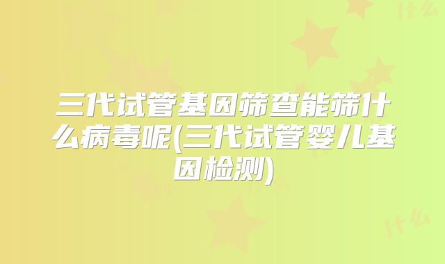 三代试管基因筛查能筛什么病毒呢(三代试管婴儿基因检测)