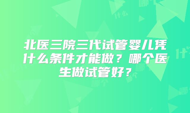 北医三院三代试管婴儿凭什么条件才能做？哪个医生做试管好？