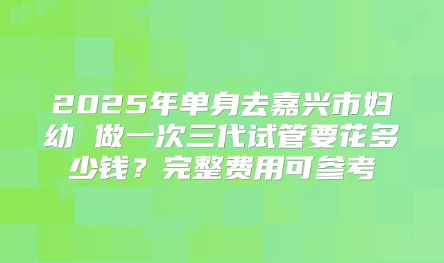 2025年单身去嘉兴市妇幼 做一次三代试管要花多少钱?完整费用可参考