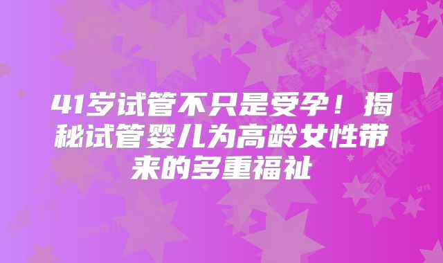 41岁试管不只是受孕！揭秘试管婴儿为高龄女性带来的多重福祉