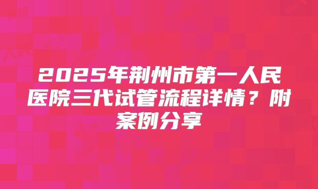 2025年荆州市第一人民医院三代试管流程详情?附案例分享