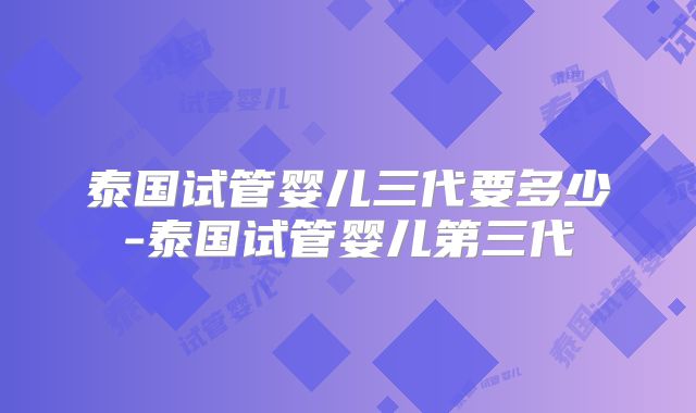 泰国试管婴儿三代要多少-泰国试管婴儿第三代